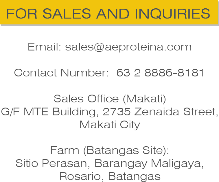 Email: sales@aeproteina.com Contact Number: 63 2 8886-8181 Sales Office (Makati) G/F MTE Building, 2735 Zenaida Street, Makati City Farm (Batangas Site): Sitio Perasan, Brgy. Maligaya, Rosario, Batangas